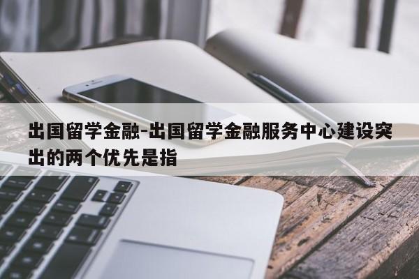 出国留学金融-出国留学金融服务中心建设突出的两个优先是指
