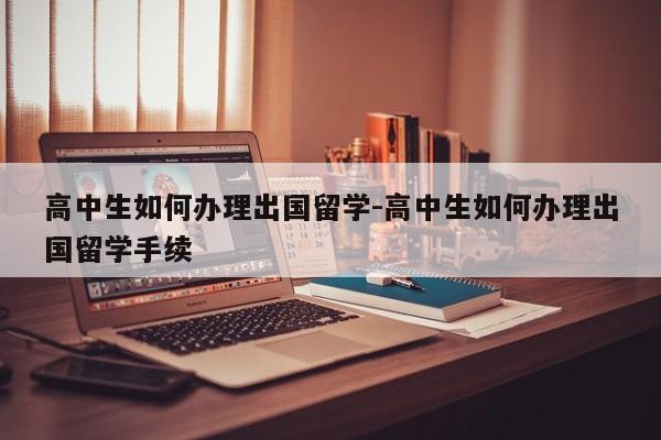 高中生如何办理出国留学-高中生如何办理出国留学手续