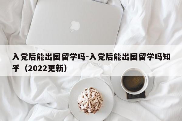入党后能出国留学吗-入党后能出国留学吗知乎(2022更新)
