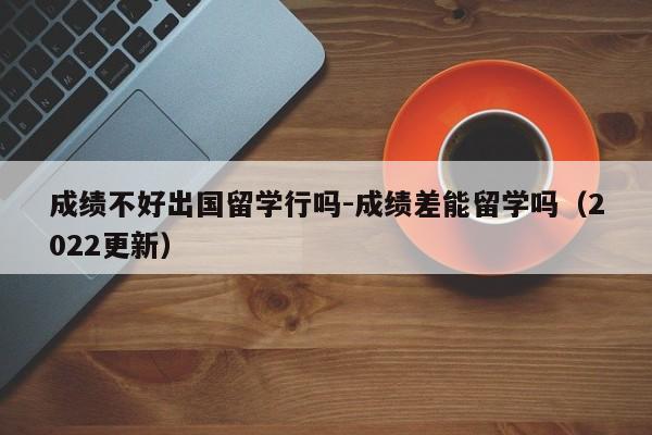 成绩不好出国留学行吗-成绩差能留学吗(2022更新)