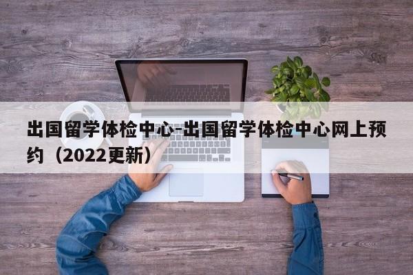 出国留学体检中心-出国留学体检中心网上预约(2022更新)