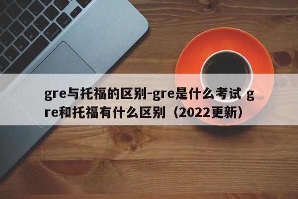 gre与托福的区别-gre是什么考试 gre和托福有什么区别(2022更新)