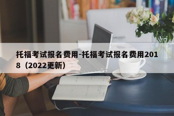 托福考试报名费用-托福考试报名费用2018(2022更新)