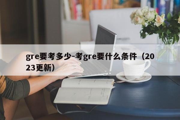 gre要考多少-考gre要什么条件(2023更新)