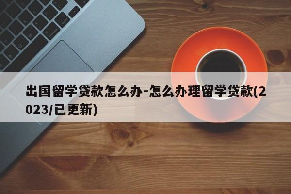 出国留学贷款怎么办-怎么办理留学贷款(2023/已更新)