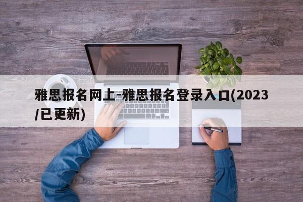 雅思报名网上-雅思报名登录入口(2023/已更新)