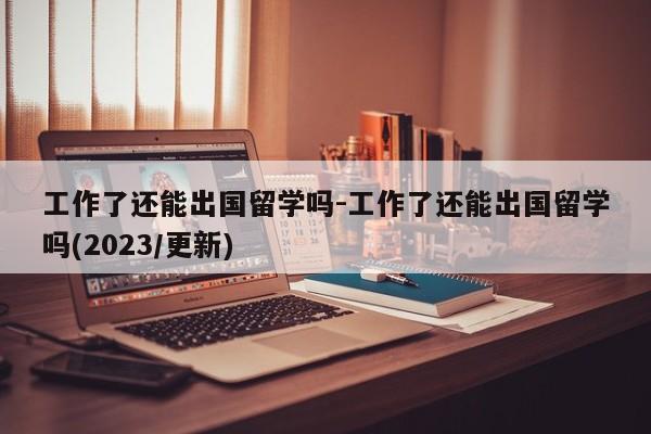 工作了还能出国留学吗-工作了还能出国留学吗(2023/更新)