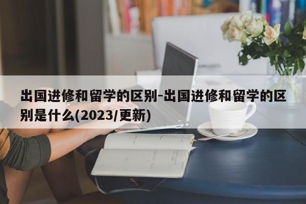 出国进修和留学的区别-出国进修和留学的区别是什么(2023/更新)