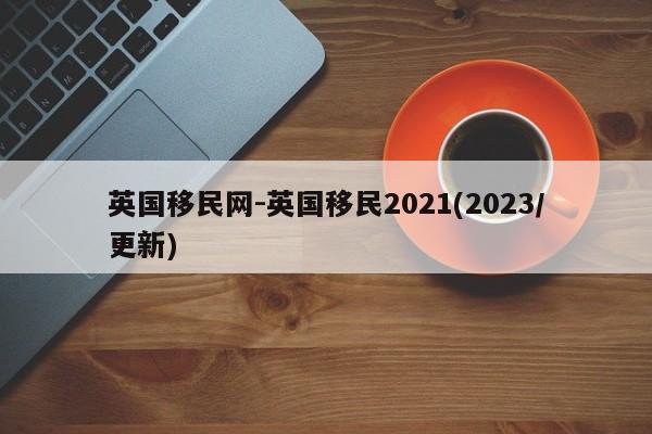英国移民网-英国移民2021(2023/更新)