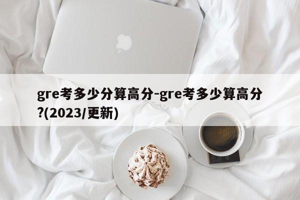gre考多少分算高分-gre考多少算高分?(2023/更新)